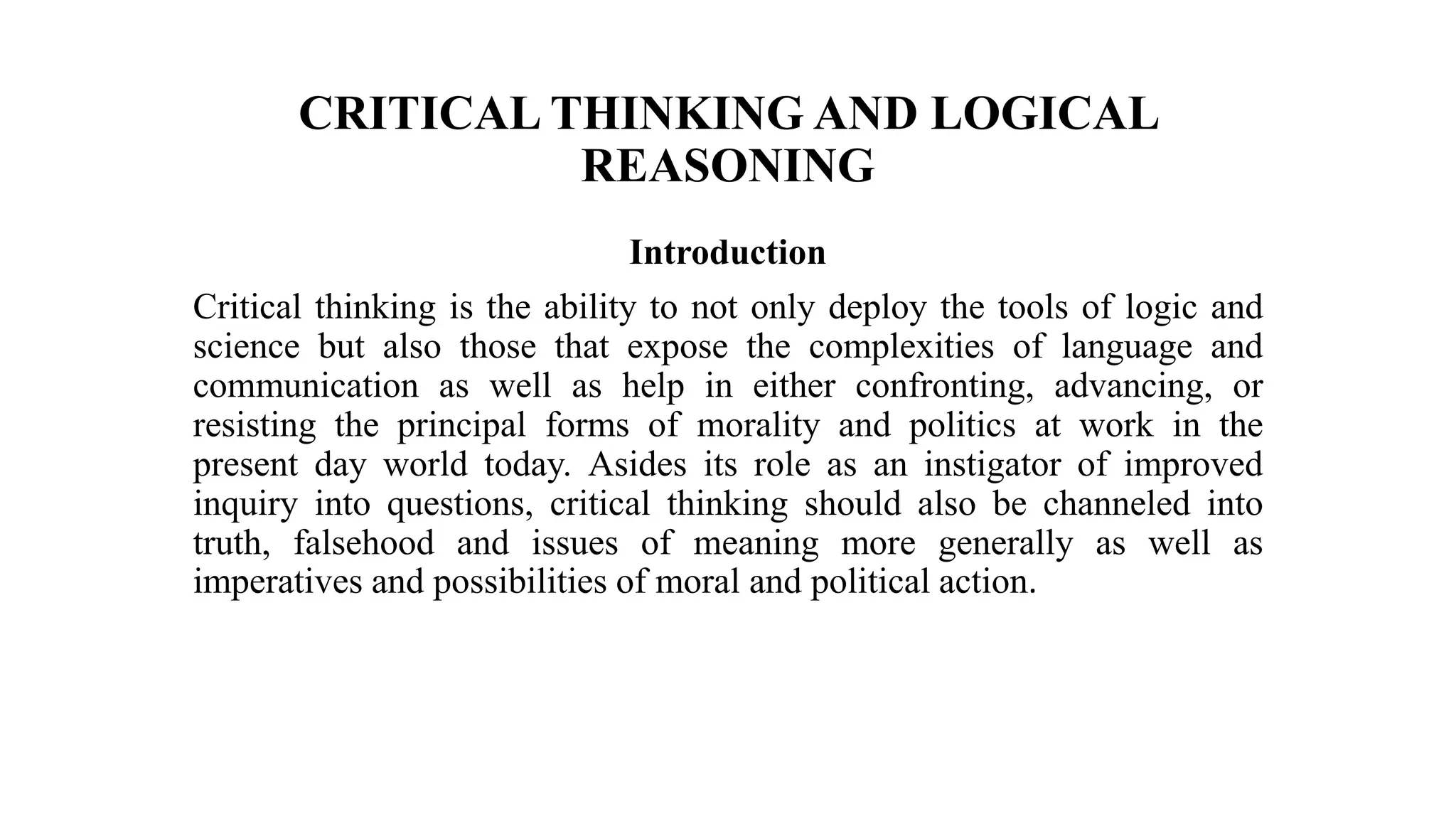 CRITICAL THINKING AND LOGICAL
REASONING
Introduction
Critical thinking is the ability to not only deploy the tools of logic and
science but also those that expose the complexities of language and
communication as well as help in either confronting, advancing, or
resisting the principal forms of morality and politics at work in the
present day world today. Asides its role as an instigator of improved
inquiry into questions, critical thinking should also be channeled into
truth, falsehood and issues of meaning more generally as well as
imperatives and possibilities of moral and political action.
 