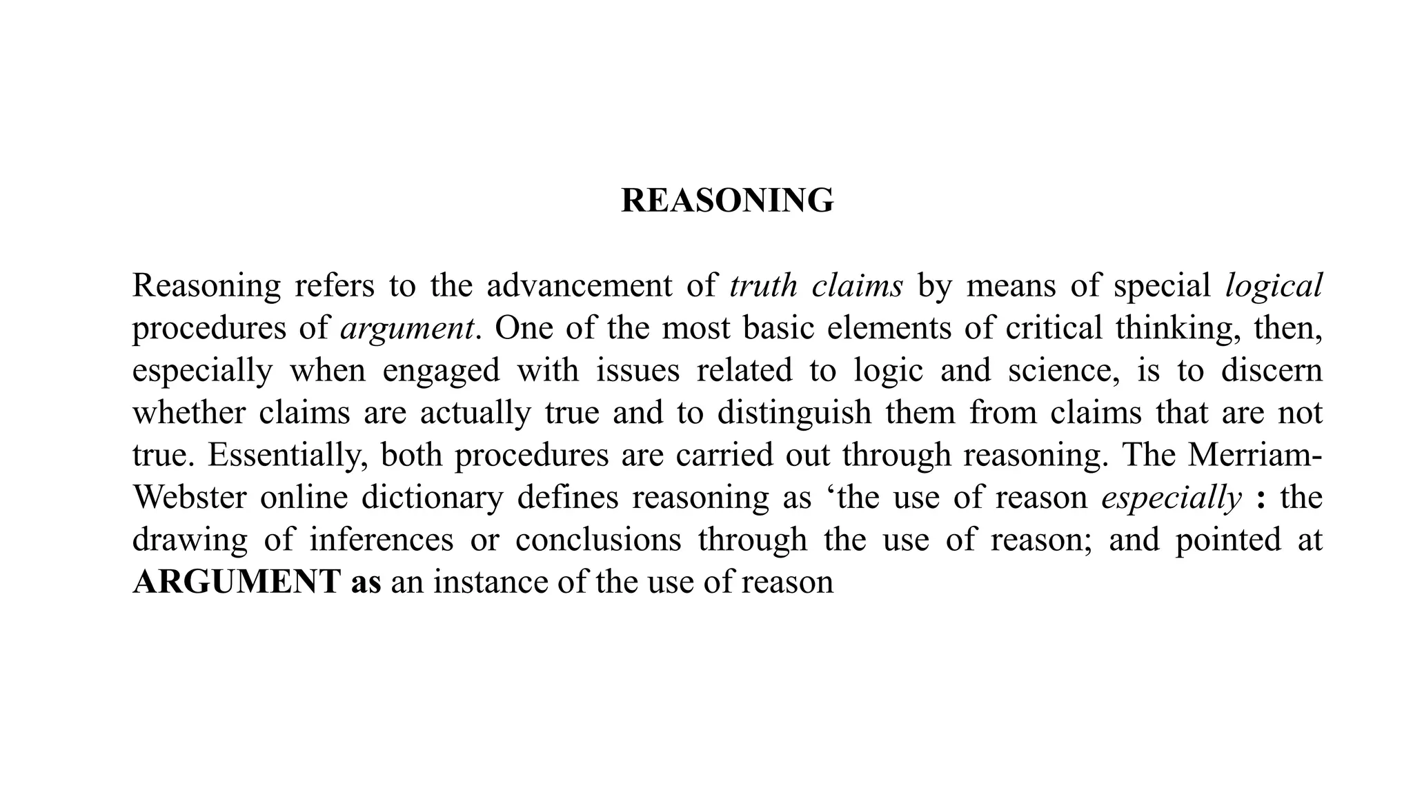 REASONING
Reasoning refers to the advancement of truth claims by means of special logical
procedures of argument. One of the most basic elements of critical thinking, then,
especially when engaged with issues related to logic and science, is to discern
whether claims are actually true and to distinguish them from claims that are not
true. Essentially, both procedures are carried out through reasoning. The Merriam-
Webster online dictionary defines reasoning as ‘the use of reason especially : the
drawing of inferences or conclusions through the use of reason; and pointed at
ARGUMENT as an instance of the use of reason
 