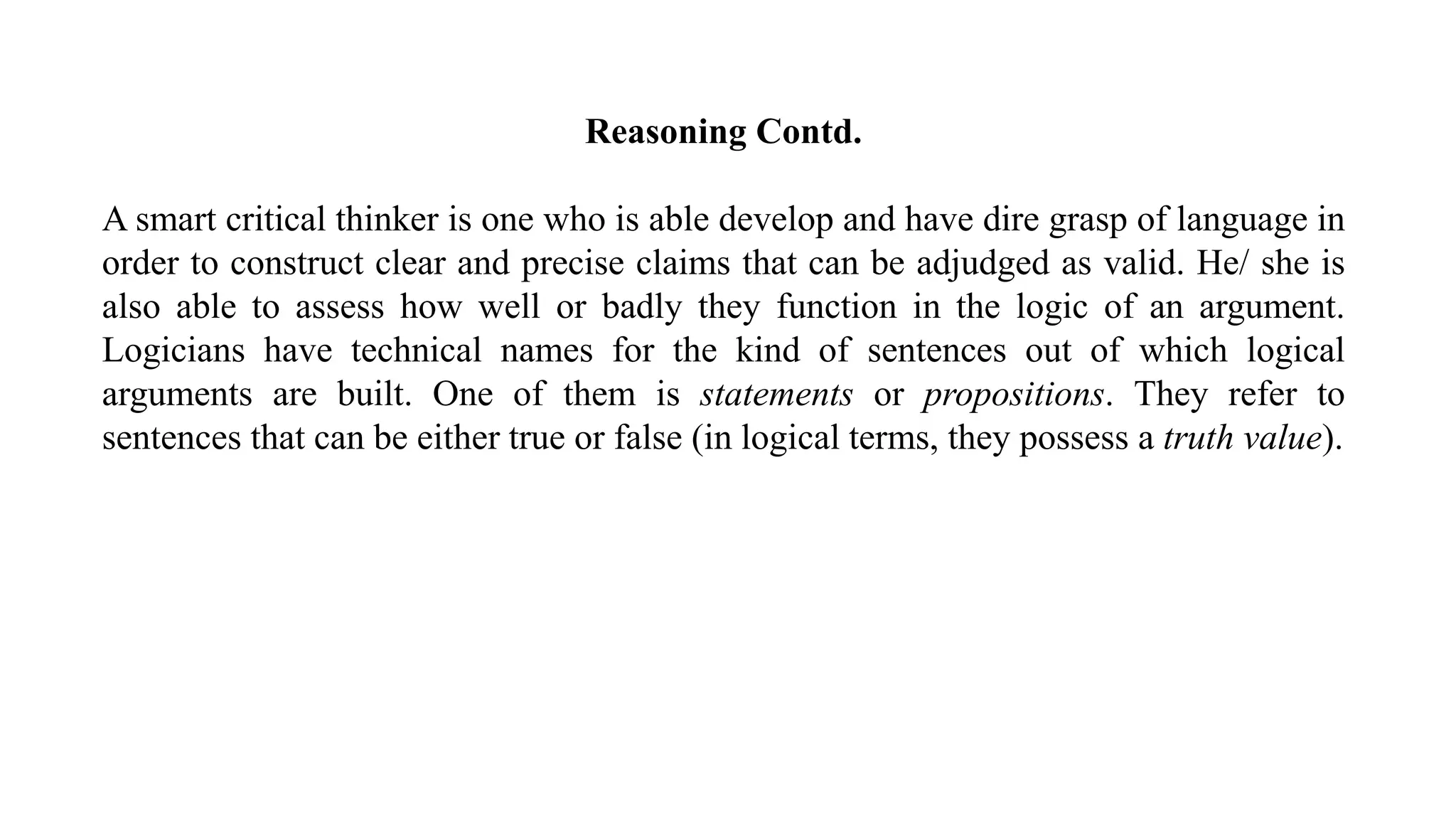 Reasoning Contd.
A smart critical thinker is one who is able develop and have dire grasp of language in
order to construct clear and precise claims that can be adjudged as valid. He/ she is
also able to assess how well or badly they function in the logic of an argument.
Logicians have technical names for the kind of sentences out of which logical
arguments are built. One of them is statements or propositions. They refer to
sentences that can be either true or false (in logical terms, they possess a truth value).
 