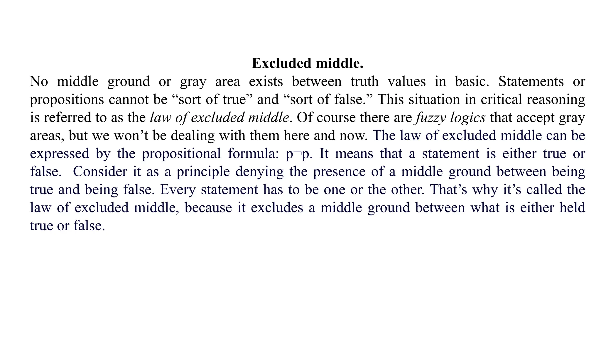Excluded middle.
No middle ground or gray area exists between truth values in basic. Statements or
propositions cannot be “sort of true” and “sort of false.” This situation in critical reasoning
is referred to as the law of excluded middle. Of course there are fuzzy logics that accept gray
areas, but we won’t be dealing with them here and now. The law of excluded middle can be
expressed by the propositional formula: p¬p. It means that a statement is either true or
false. Consider it as a principle denying the presence of a middle ground between being
true and being false. Every statement has to be one or the other. That’s why it’s called the
law of excluded middle, because it excludes a middle ground between what is either held
true or false.
 