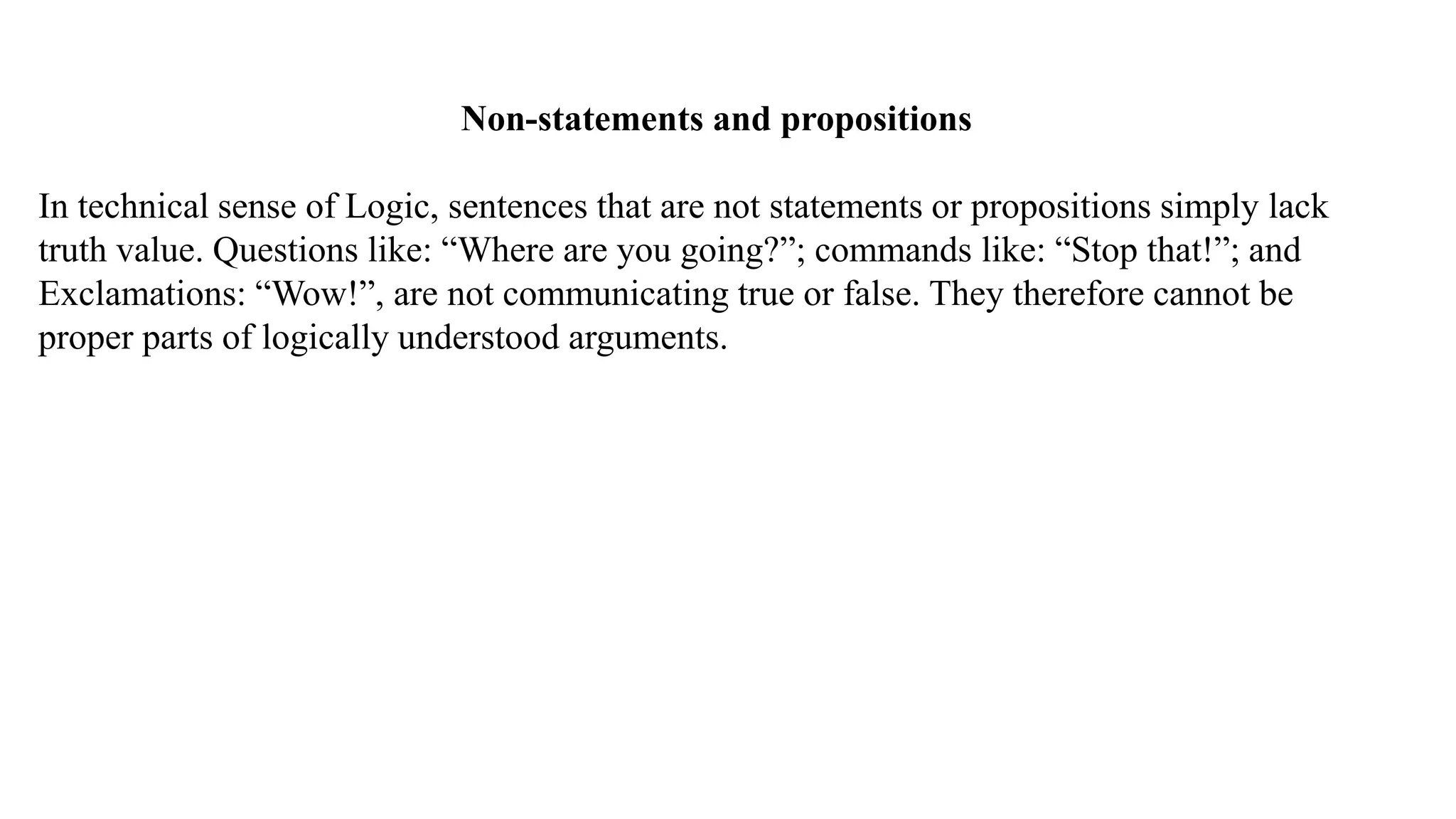 Non-statements and propositions
In technical sense of Logic, sentences that are not statements or propositions simply lack
truth value. Questions like: “Where are you going?”; commands like: “Stop that!”; and
Exclamations: “Wow!”, are not communicating true or false. They therefore cannot be
proper parts of logically understood arguments.
 