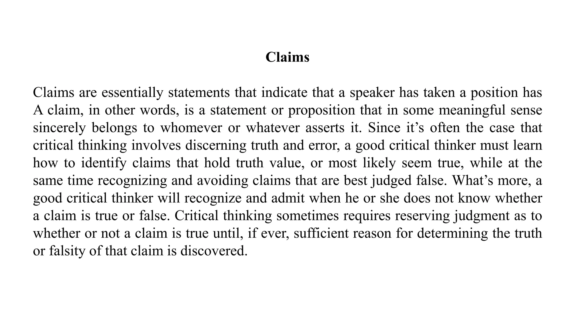 Claims
Claims are essentially statements that indicate that a speaker has taken a position has
A claim, in other words, is a statement or proposition that in some meaningful sense
sincerely belongs to whomever or whatever asserts it. Since it’s often the case that
critical thinking involves discerning truth and error, a good critical thinker must learn
how to identify claims that hold truth value, or most likely seem true, while at the
same time recognizing and avoiding claims that are best judged false. What’s more, a
good critical thinker will recognize and admit when he or she does not know whether
a claim is true or false. Critical thinking sometimes requires reserving judgment as to
whether or not a claim is true until, if ever, sufficient reason for determining the truth
or falsity of that claim is discovered.
 