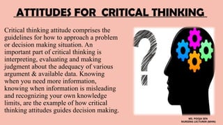 ATTITUDES FOR CRITICAL THINKING
Critical thinking attitude comprises the
guidelines for how to approach a problem
or decision making situation. An
important part of critical thinking is
interpreting, evaluating and making
judgment about the adequacy of various
argument & available data. Knowing
when you need more information,
knowing when information is misleading
and recognizing your own knowledge
limits, are the example of how critical
thinking attitudes guides decision making.
MS. POOJA SEN
NURSING LECTURER (MHN)
 