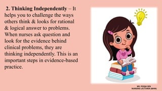 2. Thinking Independently – It
helps you to challenge the ways
others think & looks for rational
& logical answer to problems.
When nurses ask question and
look for the evidence behind
clinical problems, they are
thinking independently. This is an
important steps in evidence-based
practice.
MS. POOJA SEN
NURSING LECTURER (MHN)
 