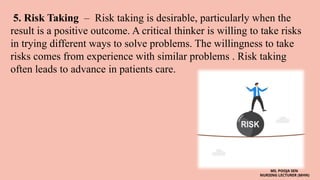 5. Risk Taking – Risk taking is desirable, particularly when the
result is a positive outcome. A critical thinker is willing to take risks
in trying different ways to solve problems. The willingness to take
risks comes from experience with similar problems . Risk taking
often leads to advance in patients care.
MS. POOJA SEN
NURSING LECTURER (MHN)
 