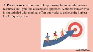 7. Perseverance – It means to keep looking for more information/
resources until you find a successful approach. A critical thinker who
is not satisfied with minimal effort but works to achieve the highest
level of quality care.
MS. POOJA SEN
NURSING LECTURER (MHN)
 