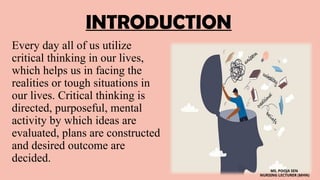 INTRODUCTION
Every day all of us utilize
critical thinking in our lives,
which helps us in facing the
realities or tough situations in
our lives. Critical thinking is
directed, purposeful, mental
activity by which ideas are
evaluated, plans are constructed
and desired outcome are
decided.
MS. POOJA SEN
NURSING LECTURER (MHN)
 