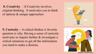 8. Creativity – It Creativity involves
original thinking . It motivates you to think
of options & unique approaches.
9. Curiosity – A critical thinker is favorite
question is why. Having a sense of curiosity
motivates to inquire further & investigate a
critical situations to get all the information
you need to make a desions.
MS. POOJA SEN
NURSING LECTURER (MHN)
 