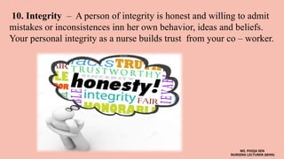 10. Integrity – A person of integrity is honest and willing to admit
mistakes or inconsistences inn her own behavior, ideas and beliefs.
Your personal integrity as a nurse builds trust from your co – worker.
MS. POOJA SEN
NURSING LECTURER (MHN)
 