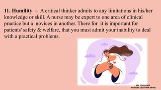 11. Humility – A critical thinker admits to any limitations in his/her
knowledge or skill. A nurse may be expert to one area of clinical
practice but a novices in another. There for it is important for
patients' safety & welfare, that you must admit your inability to deal
with a practical problems.
MS. POOJA SEN
NURSING LECTURER (MHN)
 