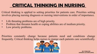 CRITICAL THINKING IN NURSING
Critical thinking is applied to setting priorities for patients care. Priorities setting
involves placing nursing diagnosis or nursing interventions in order of importance.
• Life threating problems are of high priority.
• Problem that threaten health or coping abilities are of medium priority.
• Low priority problems.
Priorities constantly change because patients need and conditions change
frequently. Critical thinking helps nurses to mange each patients care scientifically.
MS. POOJA SEN
NURSING LECTURER (MHN)
 