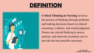 DEFINITION
Critical Thinking in Nursing involves
the process of thinking through problems
and making decisions based on clinical
reasoning, evidence, and sound judgment.
Nurses use critical thinking to assess,
analyze, and intervene in patient care to
provide the best possible outcomes.
MS. POOJA SEN
NURSING LECTURER (MHN)
 