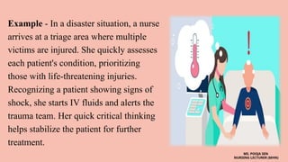 Example - In a disaster situation, a nurse
arrives at a triage area where multiple
victims are injured. She quickly assesses
each patient's condition, prioritizing
those with life-threatening injuries.
Recognizing a patient showing signs of
shock, she starts IV fluids and alerts the
trauma team. Her quick critical thinking
helps stabilize the patient for further
treatment.
MS. POOJA SEN
NURSING LECTURER (MHN)
 