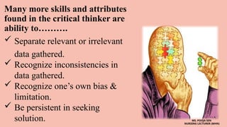 Many more skills and attributes
found in the critical thinker are
ability to……….
 Separate relevant or irrelevant
data gathered.
 Recognize inconsistencies in
data gathered.
 Recognize one’s own bias &
limitation.
 Be persistent in seeking
solution. MS. POOJA SEN
NURSING LECTURER (MHN)
 