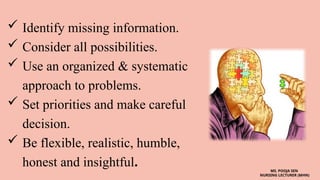  Identify missing information.
 Consider all possibilities.
 Use an organized & systematic
approach to problems.
 Set priorities and make careful
decision.
 Be flexible, realistic, humble,
honest and insightful. MS. POOJA SEN
NURSING LECTURER (MHN)
 