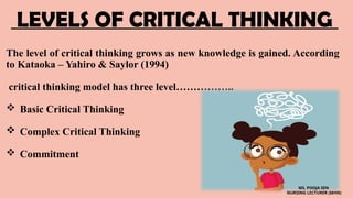 LEVELS OF CRITICAL THINKING
The level of critical thinking grows as new knowledge is gained. According
to Kataoka – Yahiro & Saylor (1994)
critical thinking model has three level……………..
 Basic Critical Thinking
 Complex Critical Thinking
 Commitment
MS. POOJA SEN
NURSING LECTURER (MHN)
 