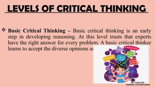 LEVELS OF CRITICAL THINKING
 Basic Critical Thinking – Basic critical thinking is an early
step in developing reasoning. At this level trusts that experts
have the right answer for every problem. A basic critical thinker
learns to accept the diverse opinions and values of experts.
MS. POOJA SEN
NURSING LECTURER (MHN)
 
