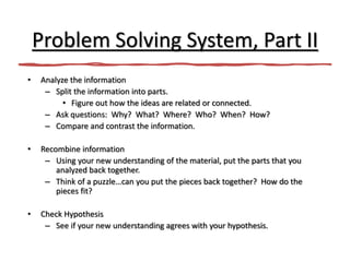 Problem Solving System, Part II
• Analyze the information
– Split the information into parts.
• Figure out how the ideas are related or connected.
– Ask questions: Why? What? Where? Who? When? How?
– Compare and contrast the information.
• Recombine information
– Using your new understanding of the material, put the parts that you
analyzed back together.
– Think of a puzzle…can you put the pieces back together? How do the
pieces fit?
• Check Hypothesis
– See if your new understanding agrees with your hypothesis.
 