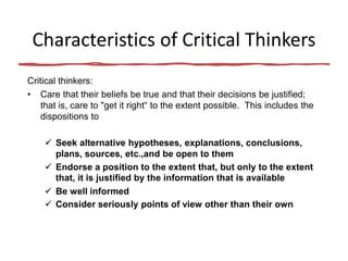 Characteristics of Critical Thinkers
Critical thinkers:
• Care that their beliefs be true and that their decisions be justified;
that is, care to "get it right“ to the extent possible. This includes the
dispositions to
 Seek alternative hypotheses, explanations, conclusions,
plans, sources, etc.,and be open to them
 Endorse a position to the extent that, but only to the extent
that, it is justified by the information that is available
 Be well informed
 Consider seriously points of view other than their own
 