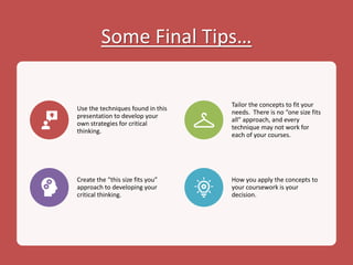 Some Final Tips…
Use the techniques found in this
presentation to develop your
own strategies for critical
thinking.
Tailor the concepts to fit your
needs. There is no “one size fits
all” approach, and every
technique may not work for
each of your courses.
Create the “this size fits you”
approach to developing your
critical thinking.
How you apply the concepts to
your coursework is your
decision.
 