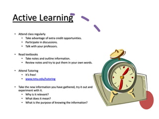 Active Learning
• Attend class regularly
• Take advantage of extra credit opportunities.
• Participate in discussions.
• Talk with your professors.
• Read textbooks
• Take notes and outline information.
• Review notes and try to put them in your own words.
• Attend Tutoring
• It’s free!
• www.nmu.edu/tutoring
• Take the new information you have gathered, try it out and
experiment with it.
• Why is it relevant?
• What does it mean?
• What is the purpose of knowing the information?
 