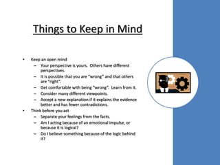 Things to Keep in Mind
• Keep an open mind
– Your perspective is yours. Others have different
perspectives.
– It is possible that you are “wrong” and that others
are “right”.
– Get comfortable with being “wrong”. Learn from it.
– Consider many different viewpoints.
– Accept a new explanation if it explains the evidence
better and has fewer contradictions.
• Think before you act
– Separate your feelings from the facts.
– Am I acting because of an emotional impulse, or
because it is logical?
– Do I believe something because of the logic behind
it?
 