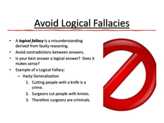 Avoid Logical Fallacies
• A logical fallacy is a misunderstanding
derived from faulty reasoning.
• Avoid contradictions between answers.
• Is your best answer a logical answer? Does it
makes sense?
• Example of a Logical Fallacy:
– Hasty Generalization
1. Cutting people with a knife is a
crime.
2. Surgeons cut people with knives.
3. Therefore surgeons are criminals.
 