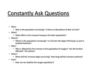 Constantly Ask Questions
• Why?
• Why is the population increasing? Is there an abundance of deer to hunt?
• What?
• What effect is this increase having on the deer population?
• Where?
• Where is the population increasing? Is it all over the Upper Peninsula, or just in
isolated locations?
• Who?
• Who is affected by the increase in the population of cougars? Are the hunters
affected? The wolves?
• When?
• When did this increase begin occurring? How long will the increase continue?
• How?
• How can we stabilize the cougar population?
 