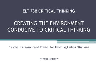 ELT 738 CRITICAL THINKING

  CREATING THE ENVIRONMENT
CONDUCIVE TO CRITICAL THINKING


Teacher Behaviour and Frames for Teaching Critical Thinking



                      Stefan Rathert
 
