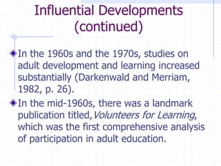 Influential Developments(continued)In the 1960s and the 1970s, studies on adult development and learning increased substantially (Darkenwald and Merriam, 1982, p. 26).In the mid-1960s, there was a landmark publication titled,Volunteers for Learning, which was the first comprehensive analysis of participation in adult education.