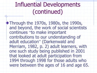 Influential Developments(continued)Through the 1970s, 1980s, the 1990s, and beyond, the work of social scientists continues “to make important contributions to our understanding of adult education” (Darkenwald and Merriam, 1982, p. 2) adult learners, with one such study being published in 2001 that looked at adult participation from 1994 through 1998 for those adults who were between the ages of 16 and age 65. 