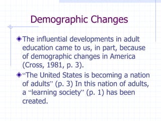 Demographic ChangesThe influential developments in adult education came to us, in part, because of demographic changes in America (Cross, 1981, p. 3).“The United States is becoming a nation of adults” (p. 3) In this nation of adults, a “learning society” (p. 1) has been created.