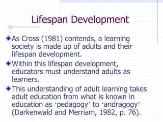 Lifespan DevelopmentAs Cross (1981) contends, a learning society is made up of adults and their lifespan development.Within this lifespan development, educators must understand adults as learners.This understanding of adult learning takes adult education from what is known in education as ‘pedagogy’ to ‘andragogy’ (Darkenwald and Merriam, 1982, p. 76).