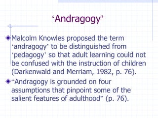 ‘Andragogy’Malcolm Knowles proposed the term ‘andragogy’ to be distinguished from ‘pedagogy’ so that adult learning could not be confused with the instruction of children (Darkenwald and Merriam, 1982, p. 76).“Andragogy is grounded on four assumptions that pinpoint some of the salient features of adulthood” (p. 76).