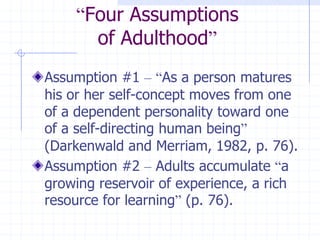“Four Assumptionsof Adulthood”Assumption #1 –“As a person matures his or her self-concept moves from one of a dependent personality toward one of a self-directing human being” (Darkenwald and Merriam, 1982, p. 76).Assumption #2 – Adults accumulate “a growing reservoir of experience, a rich resource for learning” (p. 76).