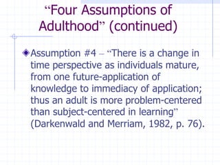 “Four Assumptions of Adulthood” (continued)Assumption #4 –“There is a change in time perspective as individuals mature, from one future-application of knowledge to immediacy of application; thus an adult is more problem-centered than subject-centered in learning” (Darkenwald and Merriam, 1982, p. 76).