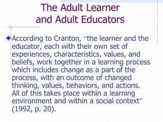 The Adult Learnerand Adult EducatorsAccording to Cranton, “the learner and the educator, each with their own set of experiences, characteristics, values, and beliefs, work together in a learning process which includes change as a part of the process, with an outcome of changed thinking, values, behaviors, and actions.  All of this takes place within a learning environment and within a social context” (1992, p. 20).