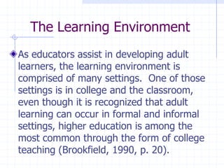 The Learning EnvironmentAs educators assist in developing adult learners, the learning environment is comprised of many settings.  One of those settings is in college and the classroom, even though it is recognized that adult learning can occur in formal and informal settings, higher education is among the most common through the form of college teaching (Brookfield, 1990, p. 20).