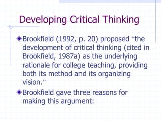 Developing Critical ThinkingBrookfield (1992, p. 20) proposed “the development of critical thinking (cited in Brookfield, 1987a) as the underlying rationale for college teaching, providing both its method and its organizing vision.”Brookfield gave three reasons for making this argument: