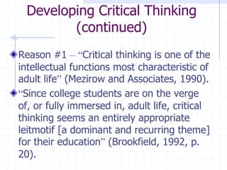 Developing Critical Thinking (continued)Reason #1 –“Critical thinking is one of the intellectual functions most characteristic of adult life” (Mezirow and Associates, 1990).“Since college students are on the verge of, or fully immersed in, adult life, critical thinking seems an entirely appropriate leitmotif [a dominant and recurring theme] for their education” (Brookfield, 1992, p. 20).