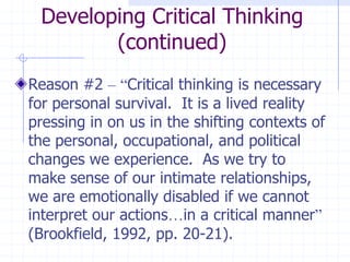Developing Critical Thinking (continued)Reason #2 –“Critical thinking is necessary for personal survival.  It is a lived reality pressing in on us in the shifting contexts of the personal, occupational, and political changes we experience.  As we try to make sense of our intimate relationships, we are emotionally disabled if we cannot interpret our actions…in a critical manner” (Brookfield, 1992, pp. 20-21).