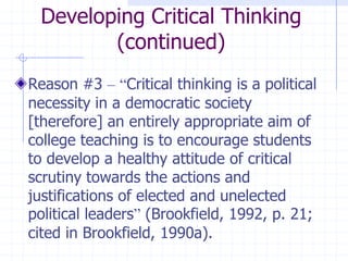 Developing Critical Thinking (continued)Reason #3 –“Critical thinking is a political necessity in a democratic society [therefore] an entirely appropriate aim of college teaching is to encourage students to develop a healthy attitude of critical scrutiny towards the actions and justifications of elected and unelected political leaders” (Brookfield, 1992, p. 21; cited in Brookfield, 1990a).