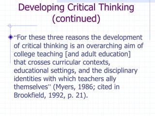Developing Critical Thinking (continued)“For these three reasons the development of critical thinking is an overarching aim of college teaching [and adult education] that crosses curricular contexts, educational settings, and the disciplinary identities with which teachers ally themselves” (Myers, 1986; cited in Brookfield, 1992, p. 21).