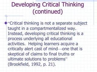 Developing Critical Thinking (continued)“Critical thinking is not a separate subject taught in a compartmentalized way.  Instead, developing critical thinking is a process underlying all educational activities.  Helping learners acquire a critically alert cast of mind—one that is skeptical of claims to final truths or ultimate solutions to problems” (Brookfield, 1992, p. 21).