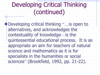 Developing Critical Thinking (continued)Developing critical thinking “…is open to alternatives, and acknowledges the contextuality of knowledge—is the quintessential educational process.  It is as appropriate an aim for teachers of natural science and mathematics as it is for specialists in the humanities or social sciences” (Brookfield, 1992, pp. 21-22).