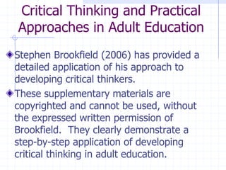 Critical Thinking and Practical Approaches in Adult EducationStephen Brookfield (2006) has provided a detailed application of his approach to developing critical thinkers.  These supplementary materials are copyrighted and cannot be used, without the expressed written permission of Brookfield.  They clearly demonstrate a step-by-step application of developing critical thinking in adult education.