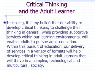 Critical Thinkingand the Adult LearnerIn closing, it is my belief, that our ability to develop critical thinkers, to challenge their thinking in general, while providing supportive services within our learning environments, will enable adults to pursue adult education.  Within this pursuit of education, our delivery of services in a variety of formats will help develop critical thinking in adult learners that will thrive in a complex, technological and multicultural, society.