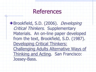 ReferencesBrookfield, S.D. (2006).  Developing Critical Thinkers.  Supplementary Materials.  An on-line paper developed from the text, Brookfield, S.D. (1987). Developing Critical Thinkers: Challenging Adults Alternative Ways of Thinking and Acting.  San Francisco: Jossey-Bass.