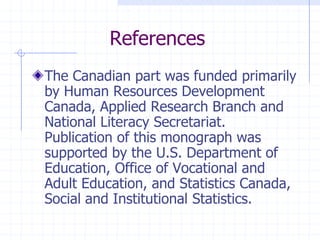 ReferencesThe Canadian part was funded primarily by Human Resources Development Canada, Applied Research Branch and National Literacy Secretariat.  Publication of this monograph was supported by the U.S. Department of Education, Office of Vocational and Adult Education, and Statistics Canada, Social and Institutional Statistics.