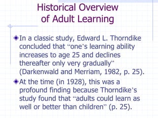 Historical Overviewof Adult LearningIn a classic study, Edward L. Thorndike concluded that “one’s learning ability increases to age 25 and declines thereafter only very gradually” (Darkenwald and Merriam, 1982, p. 25).At the time (in 1928), this was a profound finding because Thorndike’s study found that “adults could learn as well or better than children” (p. 25).